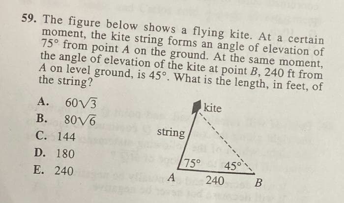 59. The figure below shows a flying kite. At a certain
moment, the kite string forms an angle of elevation of
75° from point A on the ground. At the same moment,
the angle of elevation of the kite at point B, 240 ft from
A on level ground, is 45°. What is the length, in feet, of
the string?
kite
A. 60V3
В.
80V6
string
С. 144
D. 180
75°
450
Е. 240
A
240
В
