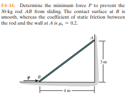 F4-14. Determine the minimum force P to prevent the
30-kg rod AB from sliding. The contact surface at B is
smooth, whereas the coefficient of static friction between
the rod and the wall at A is u, = 0.2.
3m
-4 m
