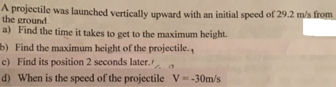 A projectile was launched vertically upward with an initial speed of 29.2 m/s from
the ground.
a) Find the time it takes to get to the maximum height.
b) Find the maximum height of the projectile.
c) Find its position 2 seconds later.
1.
d) When is the speed of the projectile V=-30m/s
