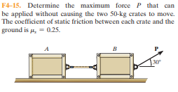 F4-15. Determine the maximum force P that can
be applied without causing the two 50-kg crates to move.
The coefficient of static friction between each crate and the
ground is a, = 0.25.
в
30
