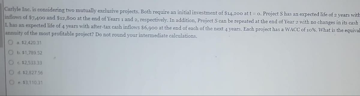 Carlyle Inc. is considering two mutually exclusive projects. Both require an initial investment of $14,200 at t = 0. Project S has an expected life of 2 years with
inflows of $7,400 and $12,800 at the end of Years 1 and 2, respectively. In addition, Project S can be repeated at the end of Year 2 with no changes in its cash:
L has an expected life of 4 years with after-tax cash inflows $6,900 at the end of each of the next 4 years. Each project has a WACC of 10%. What is the equival
annuity of the most profitable project? Do not round your intermediate calculations.
a $2,420.31
Ob. $1,789.52
Oc$2,533.33
Od. $2,827.56
Oe $3,110 31