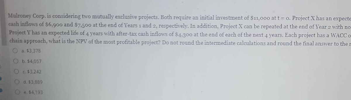 B
Mulroney Corp. is considering two mutually exclusive projects. Both require an initial investment of $11,000 at t = o. Project X has an expecte
cash inflows of $6,900 and $7,500 at the end of Years 1 and 2, respectively. In addition, Project X can be repeated at the end of Year 2 with no
Project Y has an expected life of 4 years with after-tax cash inflows of $4.300 at the end of each of the next 4 years. Each project has a WACC o
chain approach, what is the NPV of the most profitable project? Do not round the intermediate calculations and round the final answer to the r
Oa. $3,378
Ob. $4,057
Oc. $3,242
Od. $3,889
e. $4,193