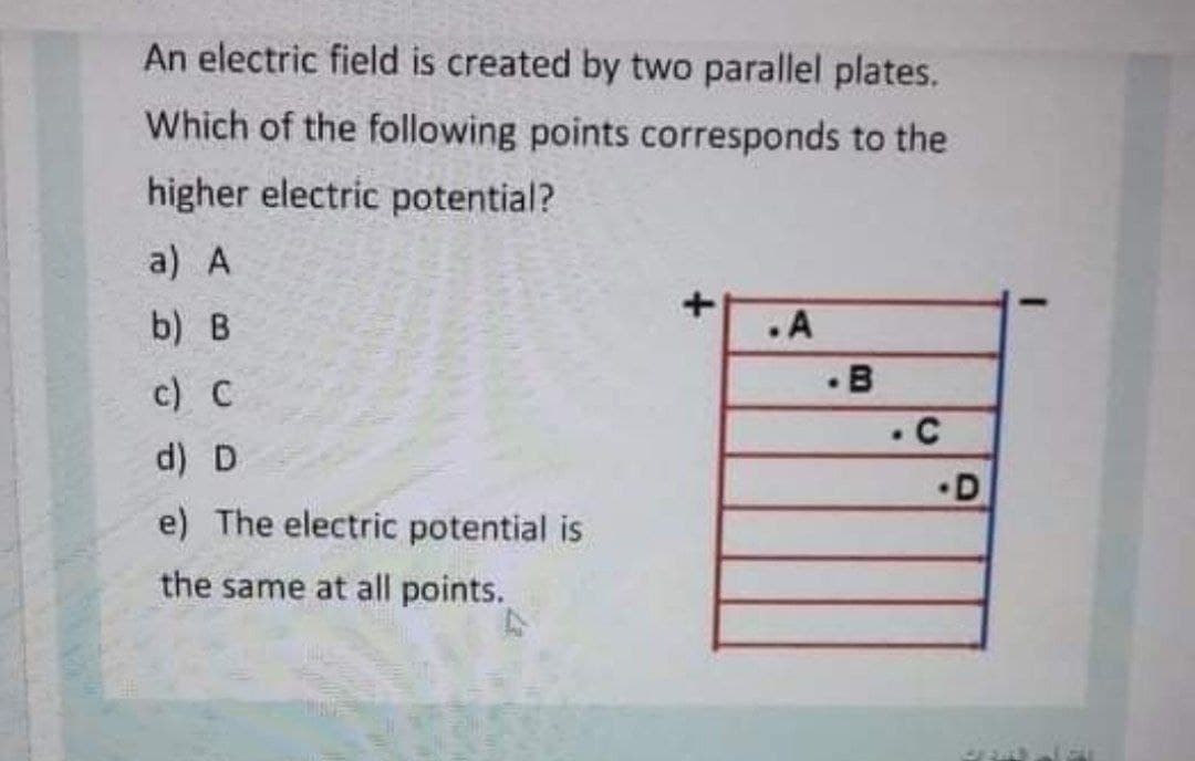 An electric field is created by two parallel plates.
Which of the following points corresponds to the
higher electric potential?
a) A
b) B
.A
c) C
d) D
•D
e) The electric potential is
the same at all points.
