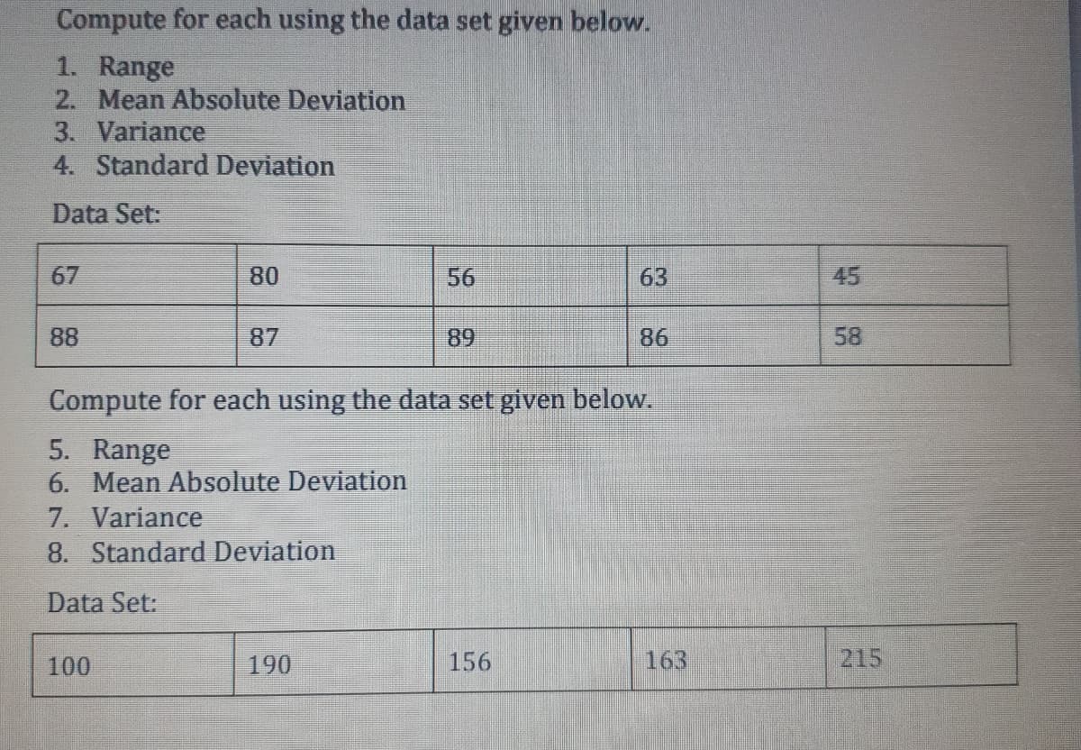 Compute for each using the data set given below.
1. Range
2. Mean Absolute Deviation
3. Variance
4. Standard Deviation
Data Set:
67
80
56
63
45
88
87
89
86
58
Compute for each using the data set given below.
5. Range
6. Mean Absolute Deviation
7. Variance
8. Standard Deviation
Data Set:
100
190
156
163
215
