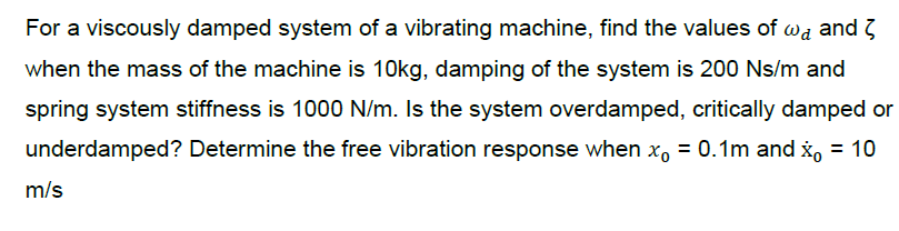 For a viscously damped system of a vibrating machine, find the values of wa and 3
when the mass of the machine is 10kg, damping of the system is 200 Ns/m and
spring system stiffness is 1000 N/m. Is the system overdamped, critically damped or
underdamped? Determine the free vibration response when x, = 0.1m and x, = 10
m/s
