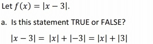 Let f(x) = |x – 3|.
a. Is this statement TRUE or FALSE?
|x – 3| = |x|+ |-3| = |x| + |3|
%3D
