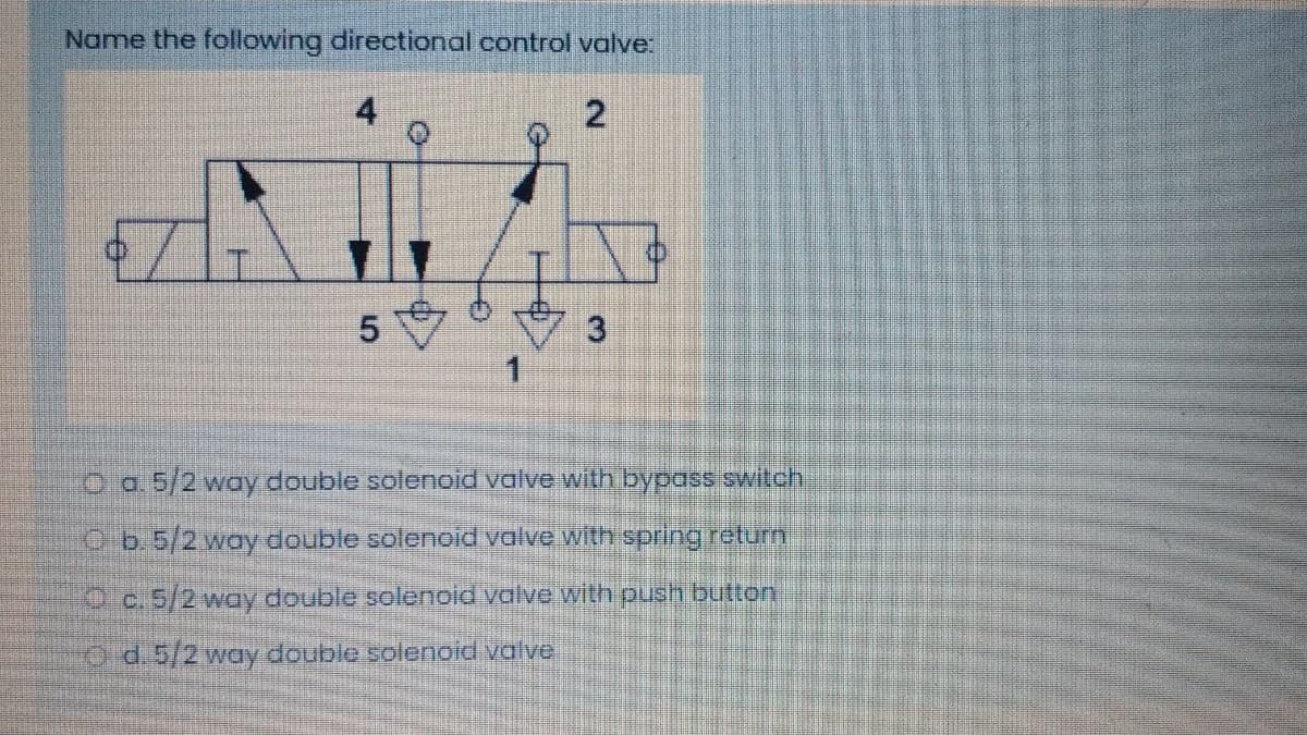 Name the following directional control valve:
4
3
O o.5/2 way double solenoid valve with bypass switch
b.5/2 woy double solenoid valve with spring return
O c. 5/2 way double solenoid valve with push button
O d.5/2 way double solenoid valve
5.
