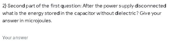 2) Second part of the first question: After the power supply disconnected
what is the energy stored in the capacitor without dielectric? Give your
answer in microjoules.
Your answer

