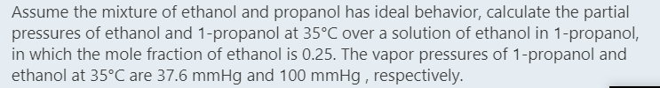 Assume the mixture of ethanol and propanol has ideal behavior, calculate the partial
pressures of ethanol and 1-propanol at 35°C over a solution of ethanol in 1-propanol,
in which the mole fraction of ethanol is 0.25. The vapor pressures of 1-propanol and
ethanol at 35°C are 37.6 mmHg and 100 mmHg , respectively.
