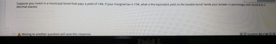 Suppose you invest in a municipal bond that pays a yield of 149%. If your marginal tax is 15%, what is the equivalent yield on the taxable bond? (write your answer in percentage and round it to 2
decimal places)
A Moving to another question will save this response.
«< Question 22 of 25>»
DELL

