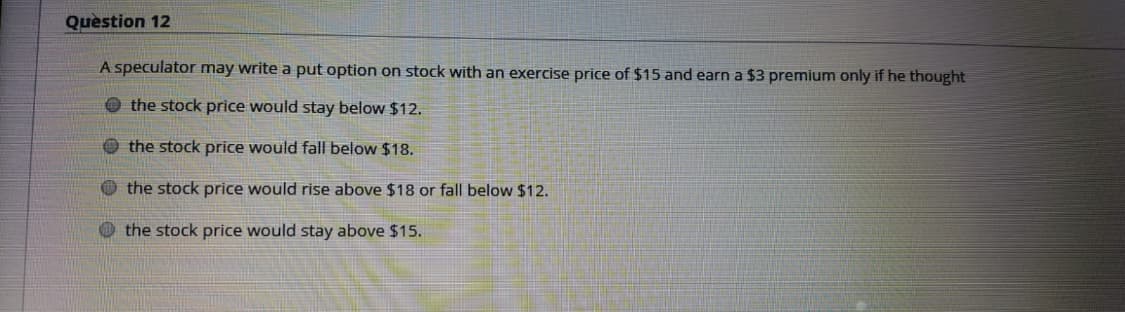 Question 12
A speculator may write a put option on stock with an exercise price of $15 and earn a $3 premium only if he thought
O the stock price would stay below $12.
O the stock price would fall below $18.
O the stock price would rise above $18 or fall below $12.
O the stock price would stay above $15.
