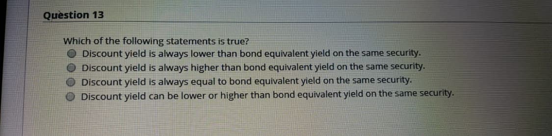 Question 13
Which of the following statements is true?
O Discount yield is always lower than bond equivalent yield on the same security.
O Discount yield is always higher than bond equivalent yield on the same security.
Discount yield is always equal to bond equivalent yield on the same security.
O Discount yield can be lower or higher than bond equivalent yield on the same security.
