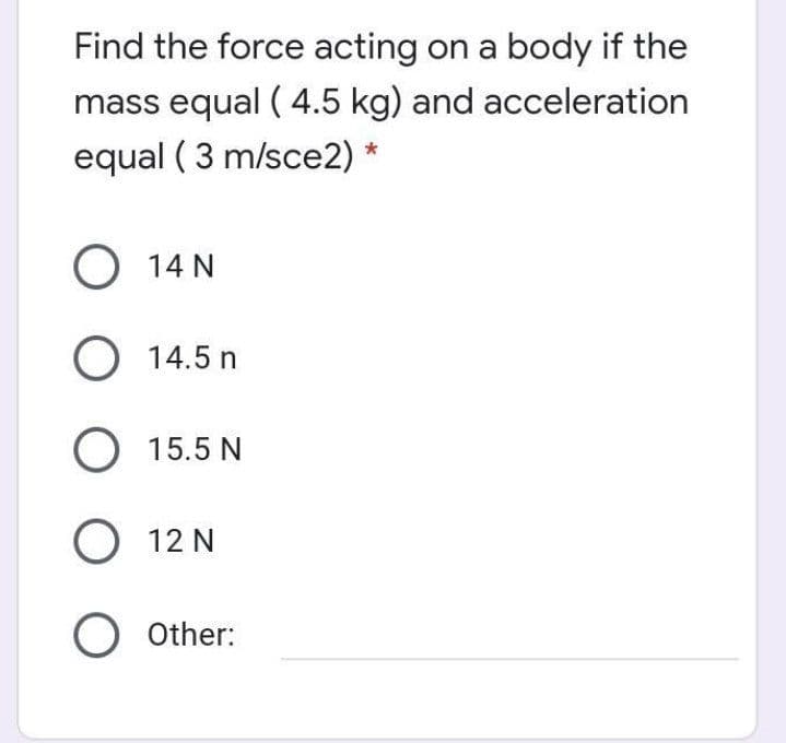 Find the force acting on a body if the
mass equal ( 4.5 kg) and acceleration
equal ( 3 m/sce2) *
О 14N
O 14.5 n
O 15.5 N
О 12N
O Other:
