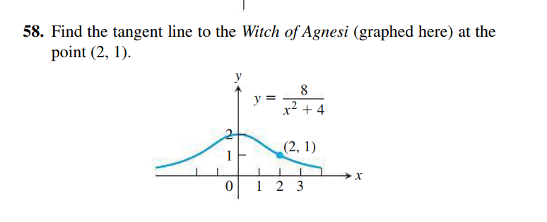 58. Find the tangent line to the Witch of Agnesi (graphed here) at the
point (2, 1).
y
y =
x2 + 4
(2, 1)
х
2 3
