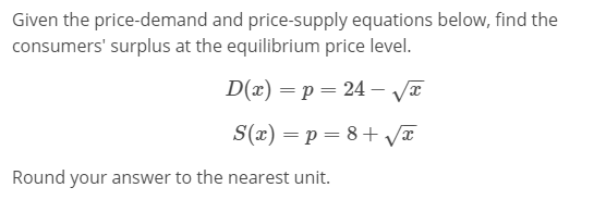 Given the price-demand and price-supply equations below, find the
consumers' surplus at the equilibrium price level.
D(x) = p = 24 – VI
S(x) = p = 8+ va
Round your answer to the nearest unit.
