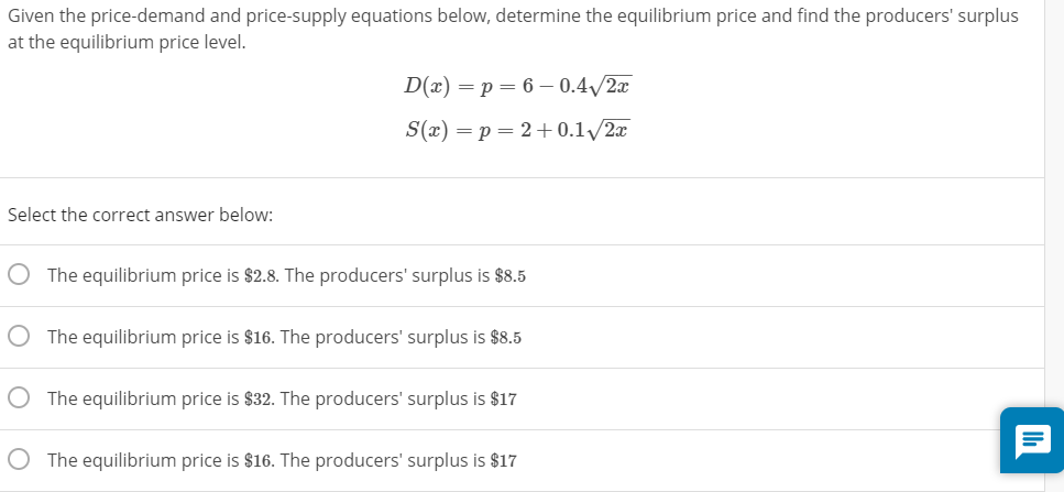 Given the price-demand and price-supply equations below, determine the equilibrium price and find the producers' surplus
at the equilibrium price level.
D(x) = p = 6 – 0.4/2x
S(x) = p = 2+0.1/2x
Select the correct answer below:
The equilibrium price is $2.8. The producers' surplus is $8.5
The equilibrium price is $16. The producers' surplus is $8.5
The equilibrium price is $32. The producers' surplus is $17
The equilibrium price is $16. The producers' surplus is $17
