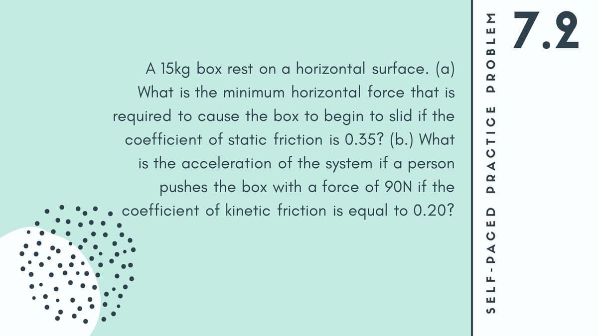 7.2
A 15kg box rest on a horizontal surface. (a)
What is the minimum horizontal force that is
required to cause the box to begin to slid if the
coefficient of static friction is 0.35? (b.) What
is the acceleration of the system if a person
pushes the box with a force of 90N if the
coefficient of kinetic friction is equal to 0.20?
SELF- PACED PRACTICE PROBLEM
