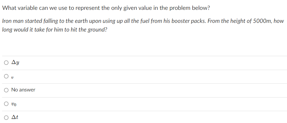 What variable can we use to represent the only given value in the problem below?
Iron man started falling to the earth upon using up all the fuel from his booster packs. From the height of 5000m, how
long would it take for him to hit the ground?
Ay
O No answer
O vo
O At
