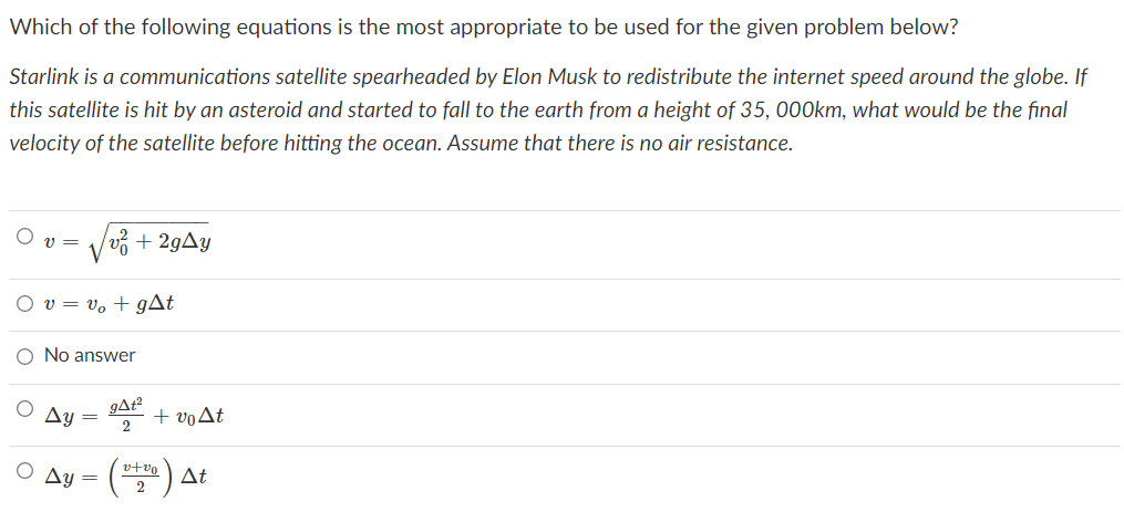 Which of the following equations is the most appropriate to be used for the given problem below?
Starlink is a communications satellite spearheaded by Elon Musk to redistribute the internet speed around the globe. If
this satellite is hit by an asteroid and started to fall to the earth from a height of 35, 000km, what would be the final
velocity of the satellite before hitting the ocean. Assume that there is no air resistance.
v =
+ 29AY
O v = v, + gAt
O No answer
Ay
gA²
+ voAt
v+vo
Ay =
At
2
