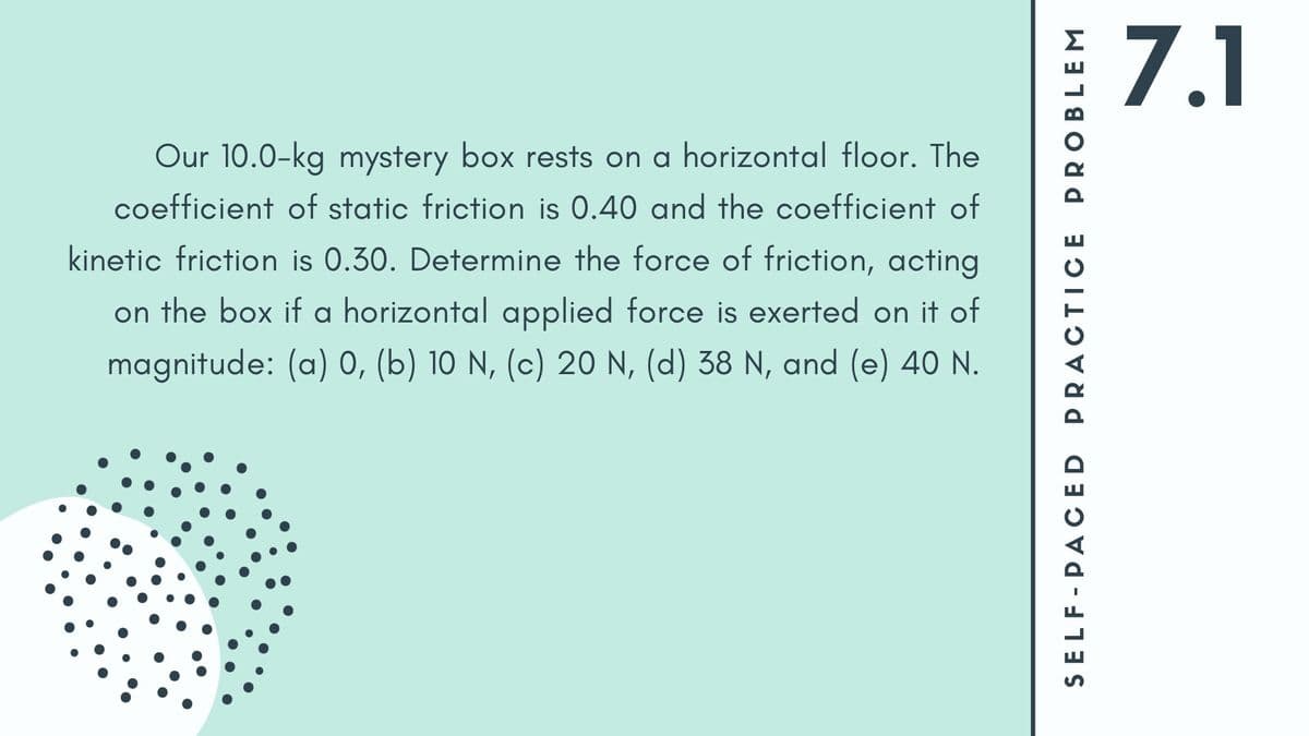 7.1
Our 10.0-kg mystery box rests on a horizontal floor. The
coefficient of static friction is 0.40 and the coefficient of
kinetic friction is 0.30. Determine the force of friction, acting
on the box if a horizontal applied force is exerted on it of
magnitude: (a) 0, (b) 10 N, (c) 20 N, (d) 38 N, and (e) 40 N.
SELF-PACED PRACTICE PROBLEM
