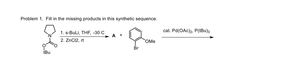 Problem 1. Fill in the missing products in this synthetic sequence.
I
tBu
1. s-BuLi, THF, -30 C
2. ZnCl2, rt
A +
Br
OMe
cat. Pd(OAc)2, P(tBu)3