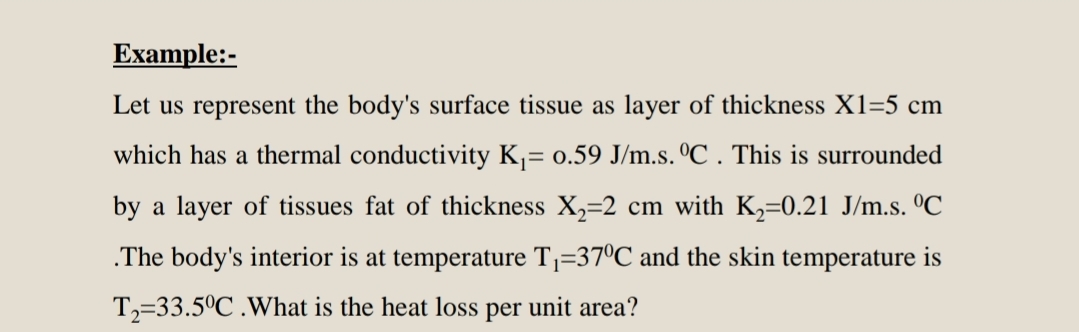 Example:-
Let us represent the body's surface tissue as layer of thickness X1=5 cm
which has a thermal conductivity K= 0.59 J/m.s. ºC . This is surrounded
by a layer of tissues fat of thickness X,=2 cm with K,=0.21 J/m.s. ºC
.The body's interior is at temperature Tj=37ºC and the skin temperature is
T2=33.5°C .What is the heat loss
per
unit area?

