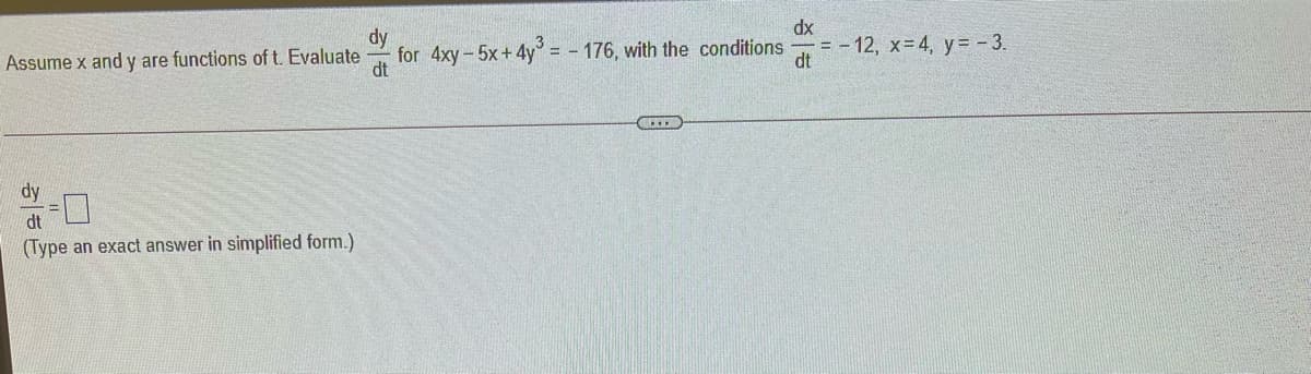 dx
dy
for 4xy-5x+4y = - 176, with the conditions
dt
= - 12, x=4, y= - 3.
dt
Assume x and y are functions of t. Evaluate
dy
dt
(Type an exact answer in simplified form.)
