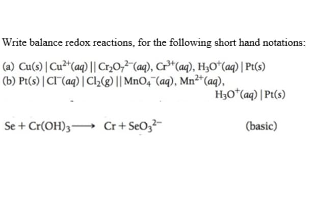 Write balance redox reactions, for the following short hand notations:
(a) Cu(s) | Cu²“(aq) || Cr,0;²"(aq), Cr³*(aq), H3O*(aq) | Pt(s)
(b) Pt(s) | Cl(aq) | C2(g) || MnO,"(aq), Mn²*(aq),
H3O*(aq) | Pt(s)
Se + Cr(OH)3→ Cr+ SeO3²-
(basic)
