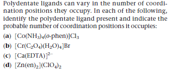 Polydentate ligands can vary in the number of coordi-
nation positions they occupy. In each of the following,
identify the polydentate ligand present and indicate the
probable number of coordination positions it occupies:
(a) [Co(NH3)4(0-phen)JCI3
(b) [Cr(C204)(H20),]Br
(c) [Ca(EDTA)]²-
(d) [Zn(en),](CIO4)2
