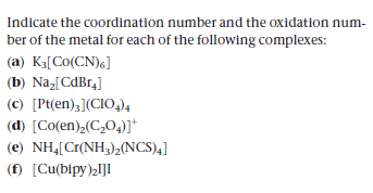 Indicate the coordination number and the oxidation num-
ber of the metal for each of the following complexes:
(a) K3[Co(CN),]
(b) Na,[CdBr4]
(c) [Pt(en);](CIO,)4
(d) [Co(en),(C,0,)]*
(e) NH4[Cr(NH3);(NCS)4]
(f) [Cu(bipy)2I]I
