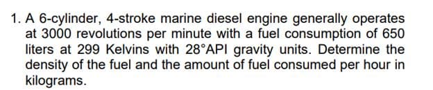 1. A 6-cylinder, 4-stroke marine diesel engine generally operates
at 3000 revolutions per minute with a fuel consumption of 650
liters at 299 Kelvins with 28°API gravity units. Determine the
density of the fuel and the amount of fuel consumed per hour in
kilograms.