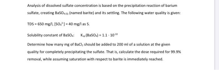 Analysis of dissolved sulfate concentration is based on the precipitation reaction of barium
sulfate, creating Baso4 5) (named barite) and its settling. The following water quality is given:
TDS = 650 mg/I, (SO) = 40 mg/l as S.
Solubility constant of BaSO:: Kip (Baso.) = 1.1 1010
Determine how many mg of BaCl, should be added to 200 ml of a solution at the given
quality for completely precipitating the sulfate. That is, calculate the dose required for 99.9%
removal, while assuming saturation with respect to barite is immediately reached.
