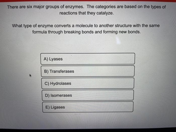 There are six major groups of enzymes. The categories are based on the types of
reactions that they catalyze.
What type of enzyme converts a molecule to another structure with the same
formula through breaking bonds and forming new bonds.
A) Lyases
B) Transferases
C) Hydrolases
D) Isomerases
E) Ligases
