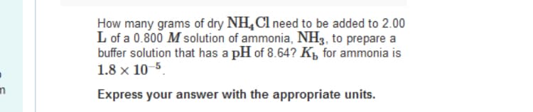 How many grams of dry NH,Cl need to be added to 2.00
L of a 0.800 M solution of ammonia, NH3, to prepare a
buffer solution that has a pH of 8.64? Kµ for ammonia is
1.8 x 10-5.
Express your answer with the appropriate units.

