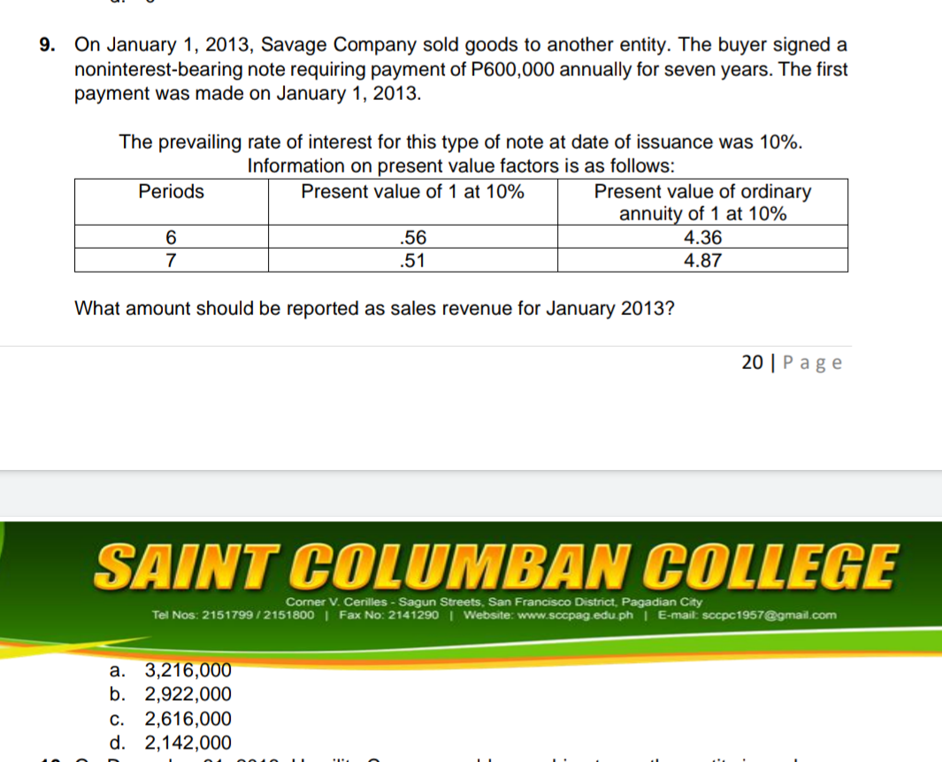 On January 1, 2013, Savage Company sold goods to another entity. The buyer signed a
noninterest-bearing note requiring payment of P600,000 annually for seven years. The first
payment was made on January 1, 2013.
9.
The prevailing rate of interest for this type of note at date of issuance was 10%.
Information on present value factors is as follows:
Present value of ordinary
annuity of 1 at 10%
Periods
Present value of 1 at 10%
6.
.56
4.36
7
.51
4.87
What amount should be reported as sales revenue for January 2013?
20 | Page
SAINT COLUMBAN COLLEGE
Corner V. Cerilles - Sagun Streets, San Francisco District, Pagadian City
Tel Nos: 2151799/2151800 | Fax No: 2141290 | Website: www.sccpag.edu.ph | E-mail: sccpc1957@gmail.com
а. 3,216,000
b. 2,922,000
c. 2,616,000
d. 2,142,000
