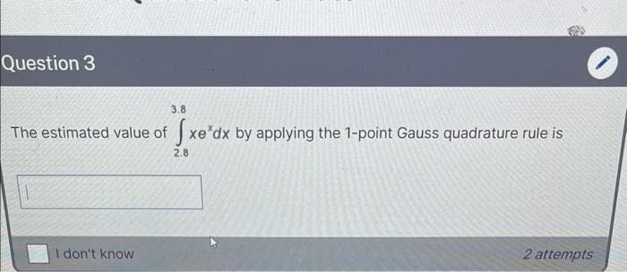 Question 3
3.8
The estimated value of xe*dx by applying the 1-point Gauss quadrature rule is
2.8
I don't know
2 attempts