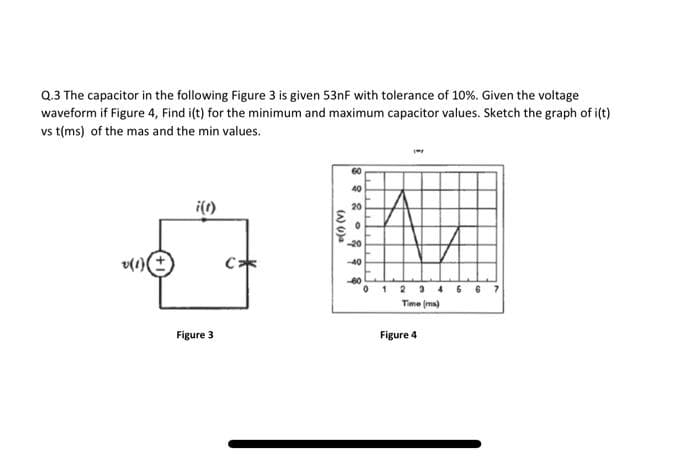 Q.3 The capacitor in the following Figure 3 is given 53nF with tolerance of 10%. Given the voltage
waveform if Figure 4, Find i(t) for the minimum and maximum capacitor values. Sketch the graph of i(t)
vs t(ms) of the mas and the min values.
v(1)
i(1)
Figure 3
C
(A) (1) a
8 8 8
-20
-40
-60
01 2946 67
Time (ms)
Figure 4