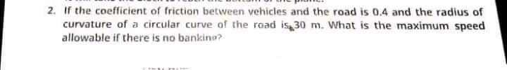 2. If the coefficient of friction between vehicles and the road is 0.4 and the radius of
curvature of a circular curve of the road is 30 m. What is the maximum speed
allowable if there is no bankino?
