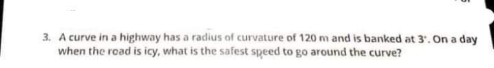 3. A curve in a highway has a radius of curvature of 120 m and is banked at 3. On a day
when the road is icy, what is the safest speed to go around the curve?
