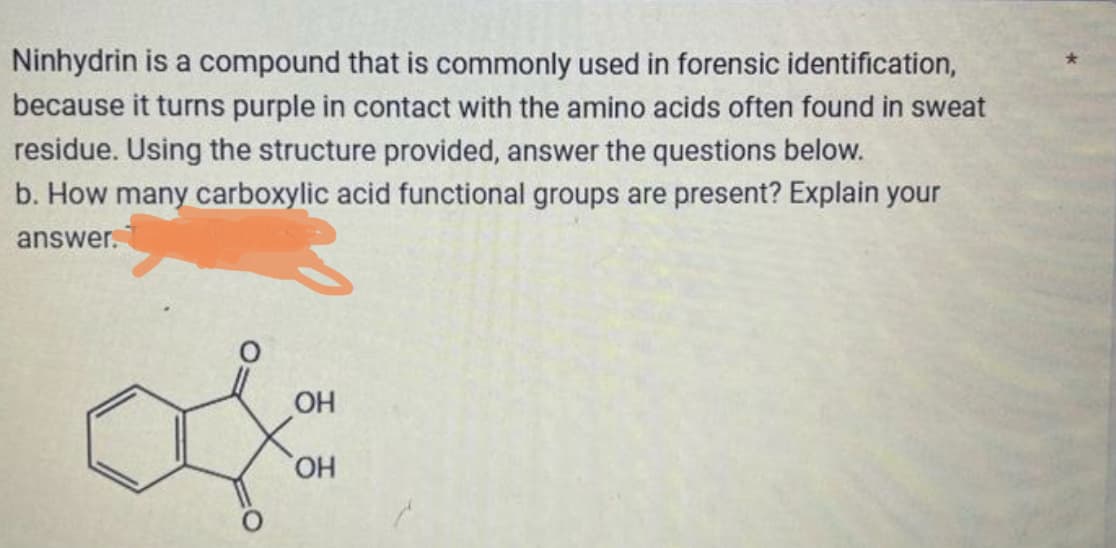 Ninhydrin is a compound that is commonly used in forensic identification,
because it turns purple in contact with the amino acids often found in sweat
residue. Using the structure provided, answer the questions below.
b. How many carboxylic acid functional groups are present? Explain your
answer.
OH
OH