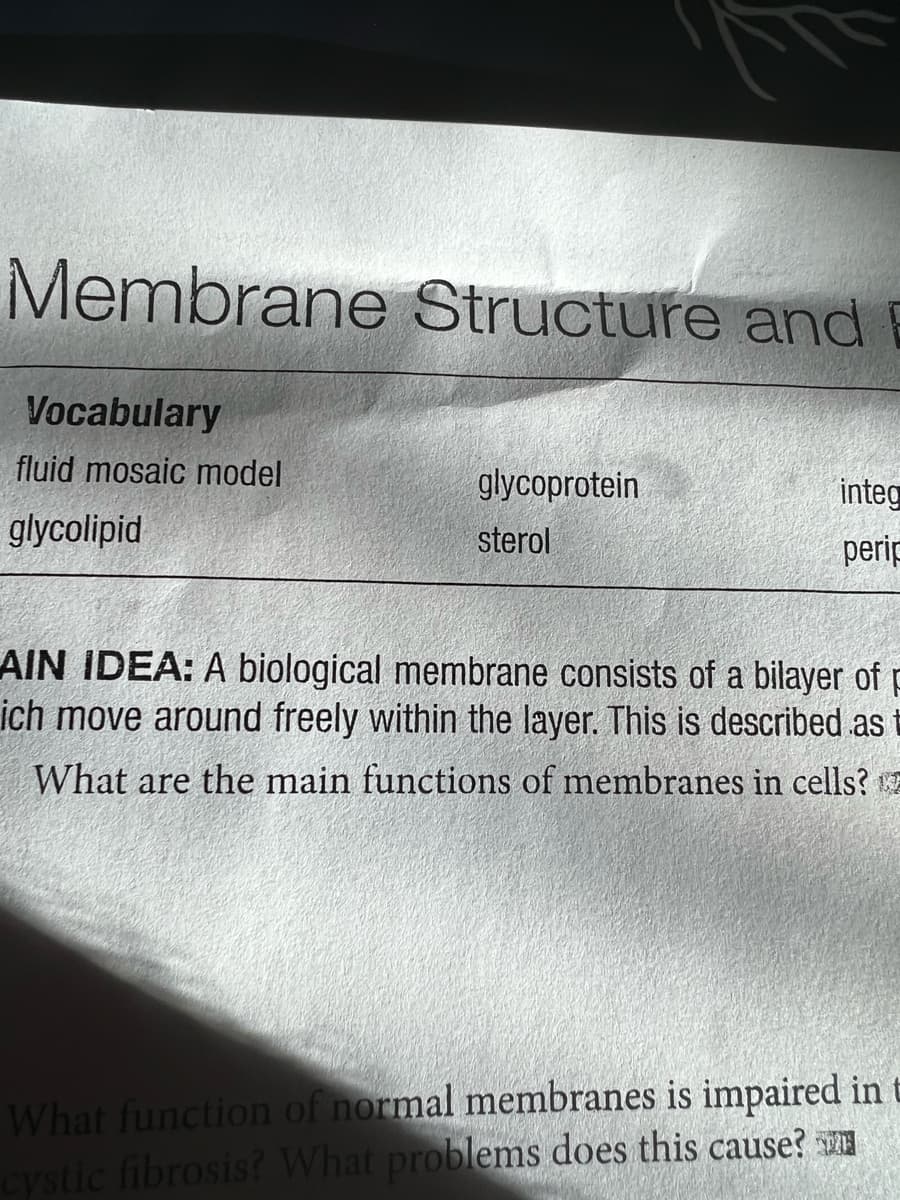Membrane Structure and E
Vocabulary
fluid mosaic model
glycolipid
glycoprotein
sterol
integ
perip
AIN IDEA: A biological membrane consists of a bilayer of p
ich move around freely within the layer. This is described as t
What are the main functions of membranes in cells?
What function of normal membranes is impaired in t
cystic fibrosis? What problems does this cause?