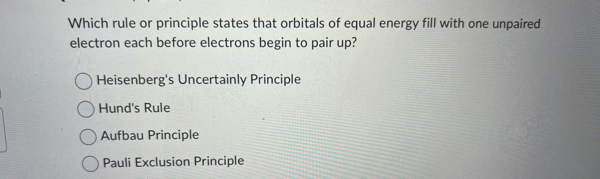 Which rule or principle states that orbitals of equal energy fill with one unpaired
electron each before electrons begin to pair up?
Heisenberg's Uncertainly Principle
Hund's Rule
Aufbau Principle
Pauli Exclusion Principle