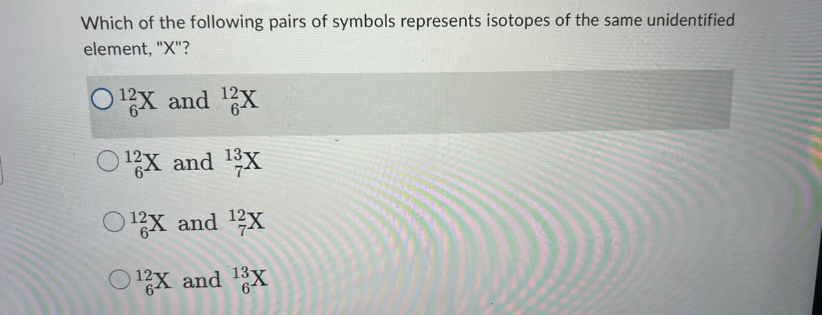 Which of the following pairs of symbols represents isotopes of the same unidentified
element, "X"?
O¹2X and ¹2X
¹2X and ¹3X
O¹X and ¹2X
O12X and 13X