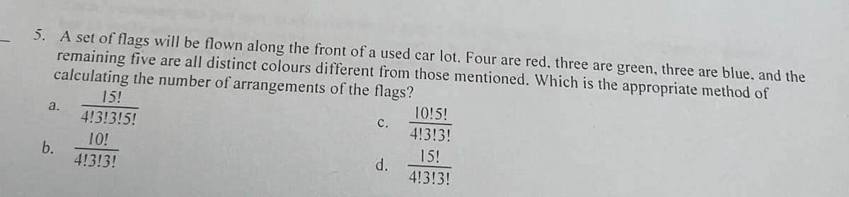 5. A set of flags will be flown along the front of a used car lot. Four are red, three are green, three are blue, and the
remaining five are all distinct colours different from those mentioned. Which is the appropriate method of
calculating the number of arrangements of the flags?
a.
b.
15!
4!3!3!5!
10!
4!3!3!
C.
d.
10!5!
4!3!3!
15!
4!3!3!