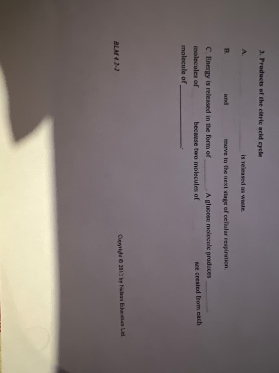 3. Products of the citric acid cycle
А.
B
and
BLM 4.2-2
is released as waste.
move to the next stage of cellular respiration.
A glucose molecule produces
C. Energy is released in the form of
molecules of
molecule of
because two molecules of
are created from each
Copyright 2012 by Nelson Education Ltd.