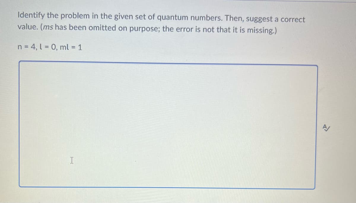 Identify the problem in the given set of quantum numbers. Then, suggest a correct
value. (ms has been omitted on purpose; the error is not that it is missing.)
n = 4, l = 0, ml = 1
I