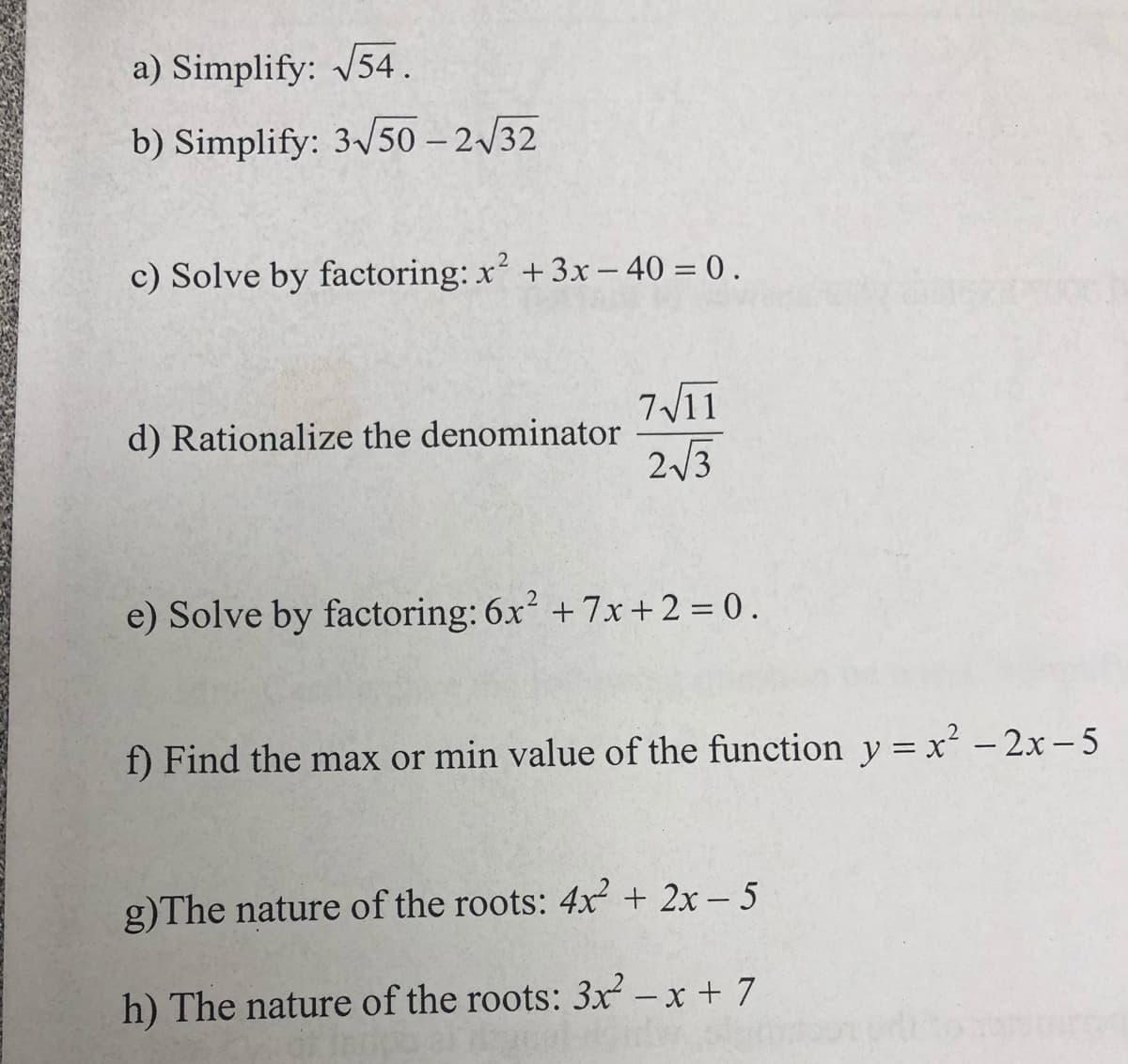 a) Simplify: 54.
b) Simplify: 3v50 – 2/32
c) Solve by factoring: x +3x – 40 = 0 .
7V11
d) Rationalize the denominator
2/3
e) Solve by factoring: 6x + 7x+2 = 0.
f) Find the max or min value of the function y = x - 2x – 5
g)The nature of the roots: 4x + 2x – 5
h) The nature of the roots: 3x – x + 7
