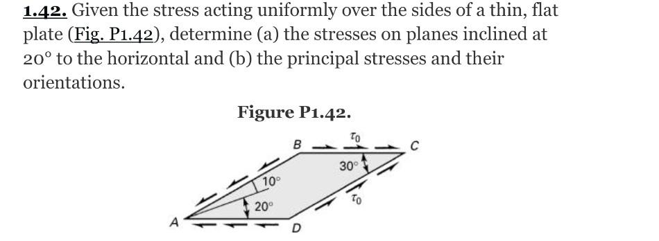 1.42. Given the stress acting uniformly over the sides of a thin, flat
plate (Fig. P1.42), determine (a) the stresses on planes inclined at
20° to the horizontal and (b) the principal stresses and their
orientations.
Figure P1.42.
TO
в
30°
100
20°
A
