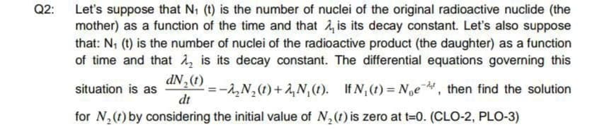 Let's suppose that N1 (t) is the number of nuclei of the original radioactive nuclide (the
mother) as a function of the time and that , is its decay constant. Let's also suppose
that: N; (t) is the number of nuclei of the radioactive product (the daughter) as a function
of time and that , is its decay constant. The differential equations governing this
dN,(1)
=-1,N,(1)+ ,N,(t). If N,(t) = Noe, then find the solution
dt
situation is as
for N,(t) by considering the initial value of N,(t) is zero at t=0. (CLO-2, PLO-3)
