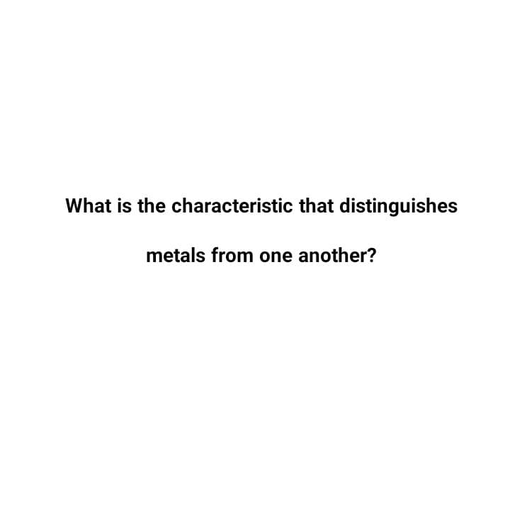 What is the characteristic that distinguishes
metals from one another?
